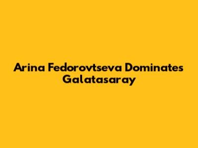Arina Fedorovtseva Dominates Galatasaray