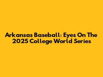 Arkansas Baseball: Eyes On The 2025 College World Series