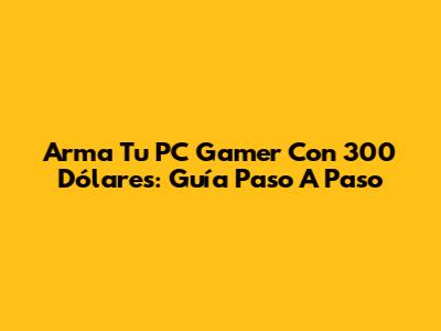 Arma Tu PC Gamer Con 300 Dólares: Guía Paso A Paso