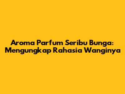 Aroma Parfum Seribu Bunga: Mengungkap Rahasia Wanginya