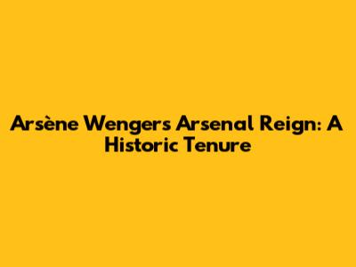Arsène Wenger's Arsenal Reign: A Historic Tenure