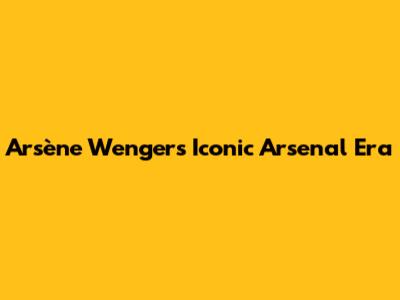 Arsène Wenger's Iconic Arsenal Era