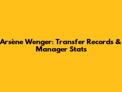 Arsène Wenger: Transfer Records & Manager Stats