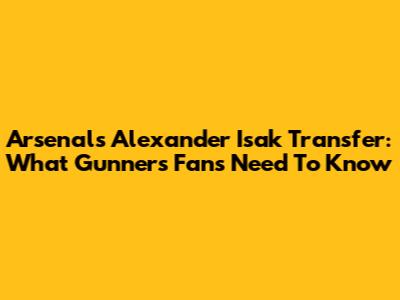 Arsenal's Alexander Isak Transfer: What Gunners Fans Need To Know