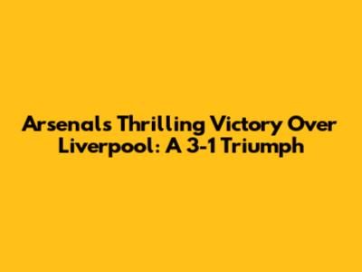 Arsenal's Thrilling Victory Over Liverpool: A 3-1 Triumph