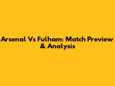Arsenal Vs Fulham: Match Preview & Analysis