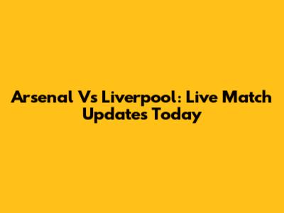 Arsenal Vs Liverpool: Live Match Updates Today
