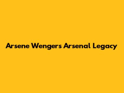 Arsene Wenger's Arsenal Legacy