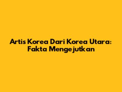 Artis Korea Dari Korea Utara: Fakta Mengejutkan