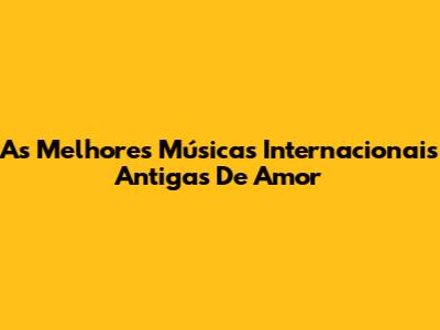 As Melhores Músicas Internacionais Antigas De Amor