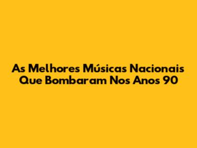As Melhores Músicas Nacionais Que Bombaram Nos Anos 90