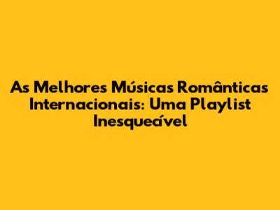 As Melhores Músicas Românticas Internacionais: Uma Playlist Inesquecível