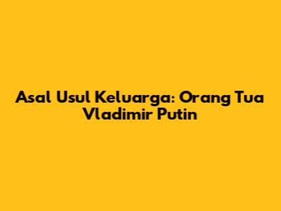 Asal Usul Keluarga: Orang Tua Vladimir Putin