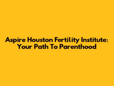 Aspire Houston Fertility Institute: Your Path To Parenthood