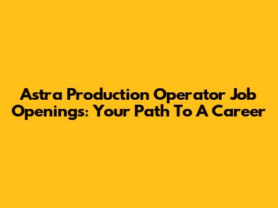 Astra Production Operator Job Openings: Your Path To A Career