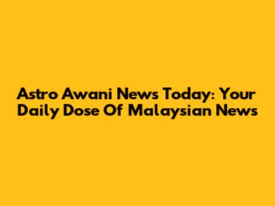 Astro Awani News Today: Your Daily Dose Of Malaysian News