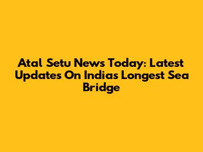 Atal Setu News Today: Latest Updates On India's Longest Sea Bridge
