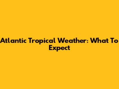Atlantic Tropical Weather: What To Expect