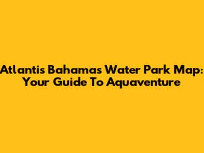 Atlantis Bahamas Water Park Map: Your Guide To Aquaventure