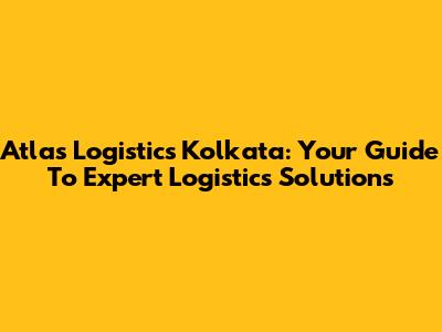 Atlas Logistics Kolkata: Your Guide To Expert Logistics Solutions