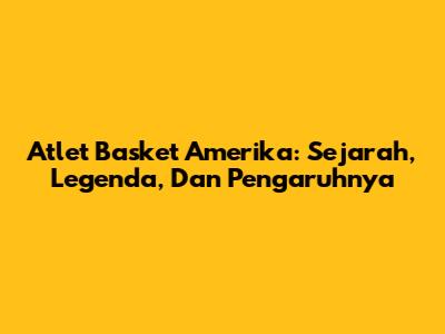 Atlet Basket Amerika: Sejarah, Legenda, Dan Pengaruhnya