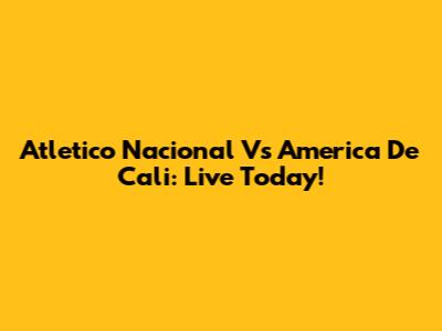Atletico Nacional Vs America De Cali: Live Today!