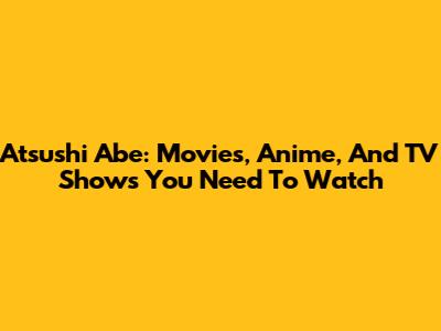 Atsushi Abe: Movies, Anime, And TV Shows You Need To Watch