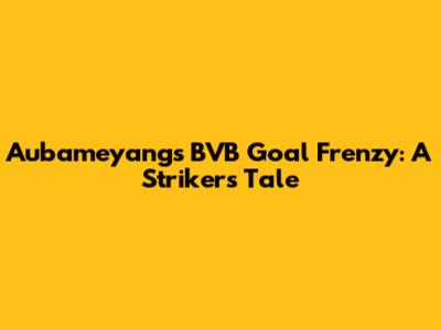 Aubameyang's BVB Goal Frenzy: A Striker's Tale