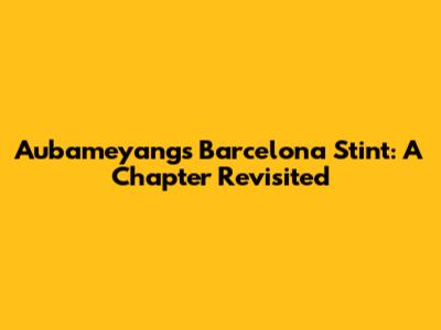 Aubameyang's Barcelona Stint: A Chapter Revisited