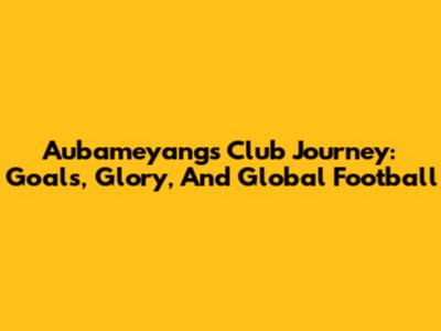 Aubameyang's Club Journey: Goals, Glory, And Global Football