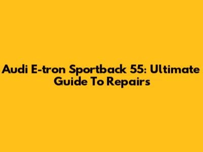 Audi E-tron Sportback 55: Ultimate Guide To Repairs