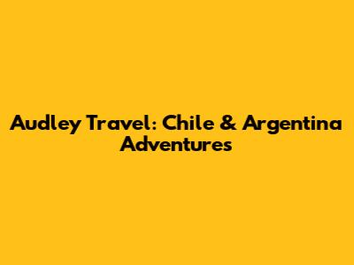 Audley Travel: Chile & Argentina Adventures