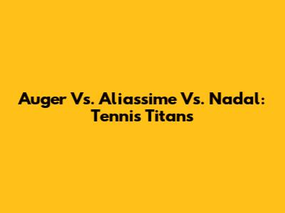 Auger Vs. Aliassime Vs. Nadal: Tennis Titans