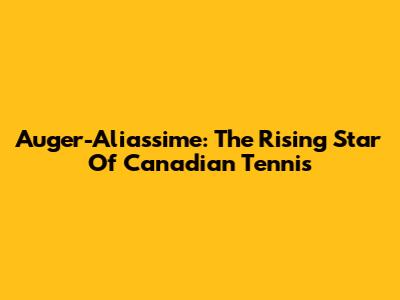 Auger-Aliassime: The Rising Star Of Canadian Tennis