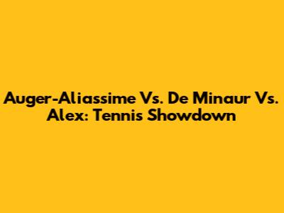 Auger-Aliassime Vs. De Minaur Vs. Alex: Tennis Showdown