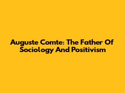 Auguste Comte: The Father Of Sociology And Positivism