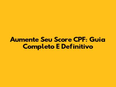 Aumente Seu Score CPF: Guia Completo E Definitivo