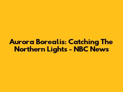 Aurora Borealis: Catching The Northern Lights - NBC News