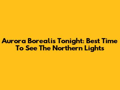 Aurora Borealis Tonight: Best Time To See The Northern Lights