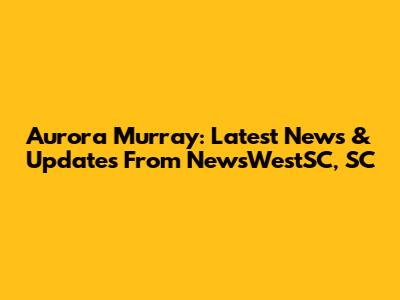 Aurora Murray: Latest News & Updates From NewsWestSC, SC