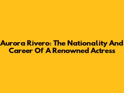 Aurora Rivero: The Nationality And Career Of A Renowned Actress