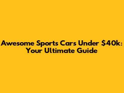 Awesome Sports Cars Under $40k: Your Ultimate Guide