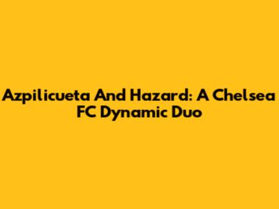 Azpilicueta And Hazard: A Chelsea FC Dynamic Duo