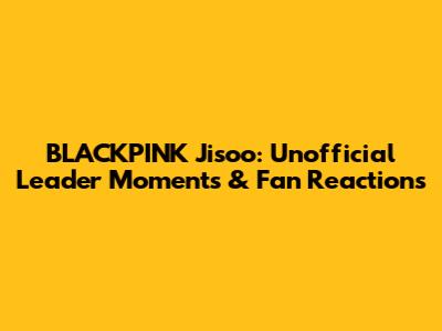 BLACKPINK Jisoo: Unofficial Leader Moments & Fan Reactions