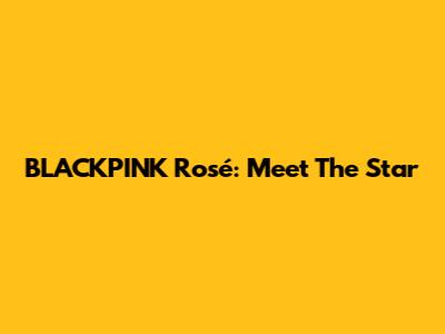 BLACKPINK Rosé: Meet The Star