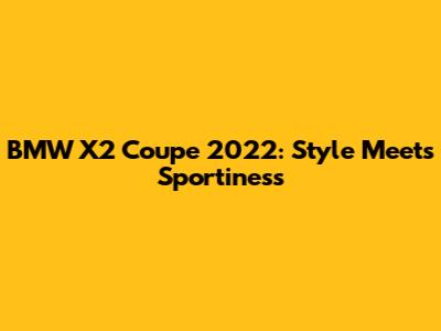 BMW X2 Coupe 2022: Style Meets Sportiness