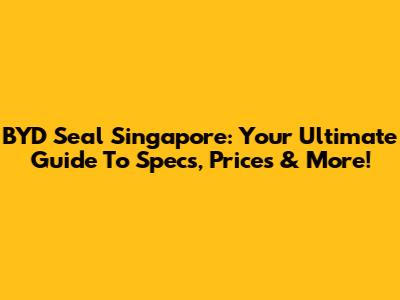 BYD Seal Singapore: Your Ultimate Guide To Specs, Prices & More!