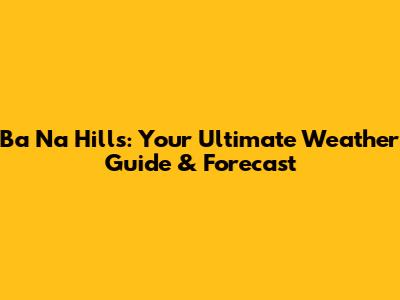 Ba Na Hills: Your Ultimate Weather Guide & Forecast