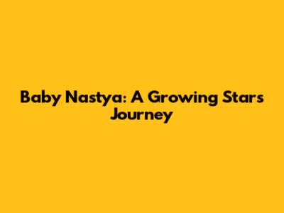 Baby Nastya: A Growing Star's Journey