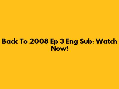 Back To 2008 Ep 3 Eng Sub: Watch Now!